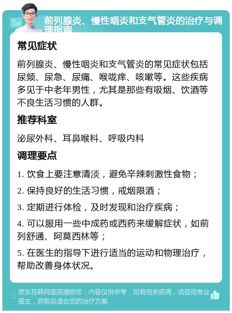 前列腺炎、慢性咽炎和支气管炎的治疗与调理指南 常见症状 前列腺炎、慢性咽炎和支气管炎的常见症状包括尿频、尿急、尿痛、喉咙痒、咳嗽等。这些疾病多见于中老年男性，尤其是那些有吸烟、饮酒等不良生活习惯的人群。 推荐科室 泌尿外科、耳鼻喉科、呼吸内科 调理要点 1. 饮食上要注意清淡，避免辛辣刺激性食物； 2. 保持良好的生活习惯，戒烟限酒； 3. 定期进行体检，及时发现和治疗疾病； 4. 可以服用一些中成药或西药来缓解症状，如前列舒通、阿莫西林等； 5. 在医生的指导下进行适当的运动和物理治疗，帮助改善身体状况。