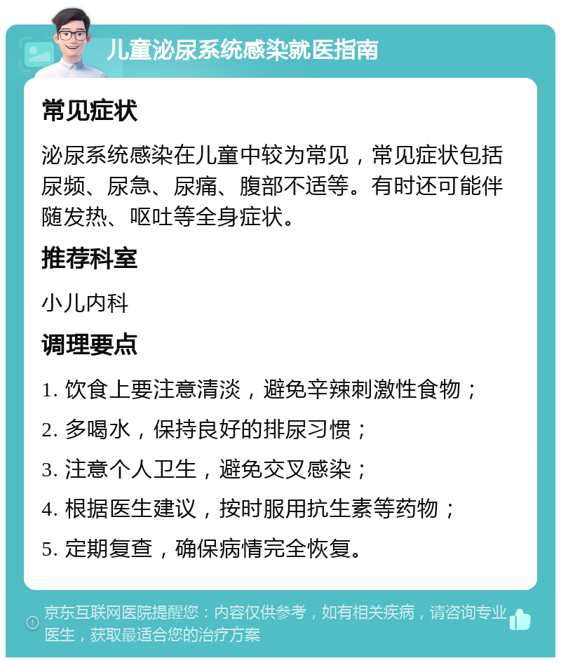 儿童泌尿系统感染就医指南 常见症状 泌尿系统感染在儿童中较为常见，常见症状包括尿频、尿急、尿痛、腹部不适等。有时还可能伴随发热、呕吐等全身症状。 推荐科室 小儿内科 调理要点 1. 饮食上要注意清淡，避免辛辣刺激性食物； 2. 多喝水，保持良好的排尿习惯； 3. 注意个人卫生，避免交叉感染； 4. 根据医生建议，按时服用抗生素等药物； 5. 定期复查，确保病情完全恢复。