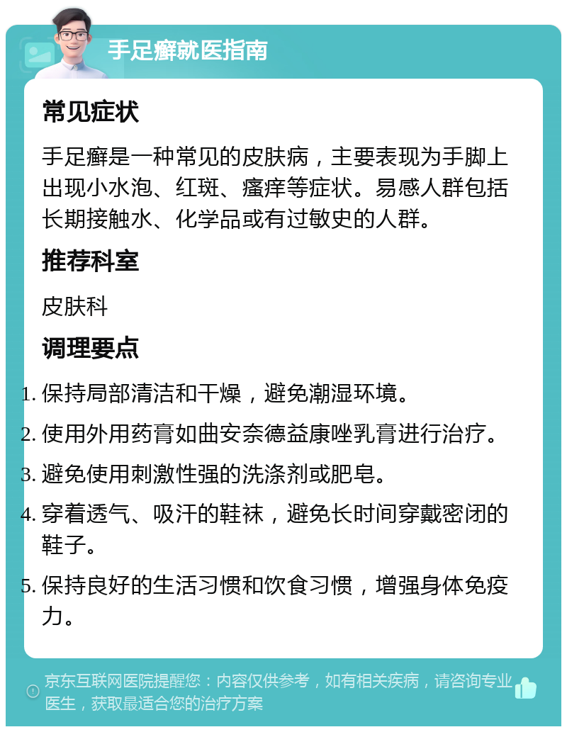 手足癣就医指南 常见症状 手足癣是一种常见的皮肤病，主要表现为手脚上出现小水泡、红斑、瘙痒等症状。易感人群包括长期接触水、化学品或有过敏史的人群。 推荐科室 皮肤科 调理要点 保持局部清洁和干燥，避免潮湿环境。 使用外用药膏如曲安奈德益康唑乳膏进行治疗。 避免使用刺激性强的洗涤剂或肥皂。 穿着透气、吸汗的鞋袜，避免长时间穿戴密闭的鞋子。 保持良好的生活习惯和饮食习惯，增强身体免疫力。