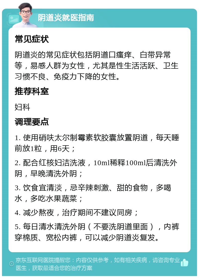 阴道炎就医指南 常见症状 阴道炎的常见症状包括阴道口瘙痒、白带异常等，易感人群为女性，尤其是性生活活跃、卫生习惯不良、免疫力下降的女性。 推荐科室 妇科 调理要点 1. 使用硝呋太尔制霉素软胶囊放置阴道，每天睡前放1粒，用6天； 2. 配合红核妇洁洗液，10ml稀释100ml后清洗外阴，早晚清洗外阴； 3. 饮食宜清淡，忌辛辣刺激、甜的食物，多喝水，多吃水果蔬菜； 4. 减少熬夜，治疗期间不建议同房； 5. 每日清水清洗外阴（不要洗阴道里面），内裤穿棉质、宽松内裤，可以减少阴道炎复发。