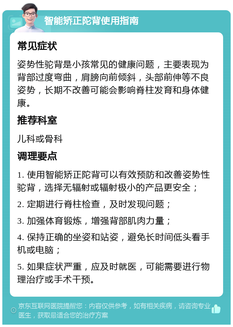 智能矫正陀背使用指南 常见症状 姿势性驼背是小孩常见的健康问题，主要表现为背部过度弯曲，肩膀向前倾斜，头部前伸等不良姿势，长期不改善可能会影响脊柱发育和身体健康。 推荐科室 儿科或骨科 调理要点 1. 使用智能矫正陀背可以有效预防和改善姿势性驼背，选择无辐射或辐射极小的产品更安全； 2. 定期进行脊柱检查，及时发现问题； 3. 加强体育锻炼，增强背部肌肉力量； 4. 保持正确的坐姿和站姿，避免长时间低头看手机或电脑； 5. 如果症状严重，应及时就医，可能需要进行物理治疗或手术干预。