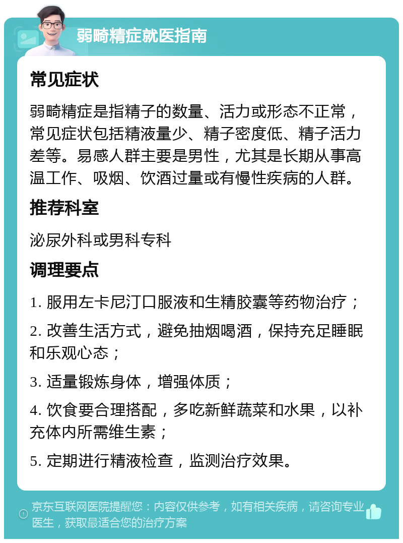 弱畸精症就医指南 常见症状 弱畸精症是指精子的数量、活力或形态不正常，常见症状包括精液量少、精子密度低、精子活力差等。易感人群主要是男性，尤其是长期从事高温工作、吸烟、饮酒过量或有慢性疾病的人群。 推荐科室 泌尿外科或男科专科 调理要点 1. 服用左卡尼汀口服液和生精胶囊等药物治疗； 2. 改善生活方式，避免抽烟喝酒，保持充足睡眠和乐观心态； 3. 适量锻炼身体，增强体质； 4. 饮食要合理搭配，多吃新鲜蔬菜和水果，以补充体内所需维生素； 5. 定期进行精液检查，监测治疗效果。