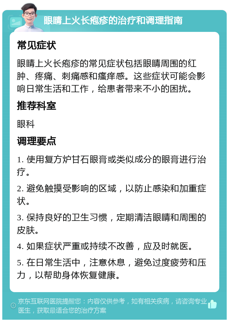 眼睛上火长疱疹的治疗和调理指南 常见症状 眼睛上火长疱疹的常见症状包括眼睛周围的红肿、疼痛、刺痛感和瘙痒感。这些症状可能会影响日常生活和工作，给患者带来不小的困扰。 推荐科室 眼科 调理要点 1. 使用复方炉甘石眼膏或类似成分的眼膏进行治疗。 2. 避免触摸受影响的区域，以防止感染和加重症状。 3. 保持良好的卫生习惯，定期清洁眼睛和周围的皮肤。 4. 如果症状严重或持续不改善，应及时就医。 5. 在日常生活中，注意休息，避免过度疲劳和压力，以帮助身体恢复健康。