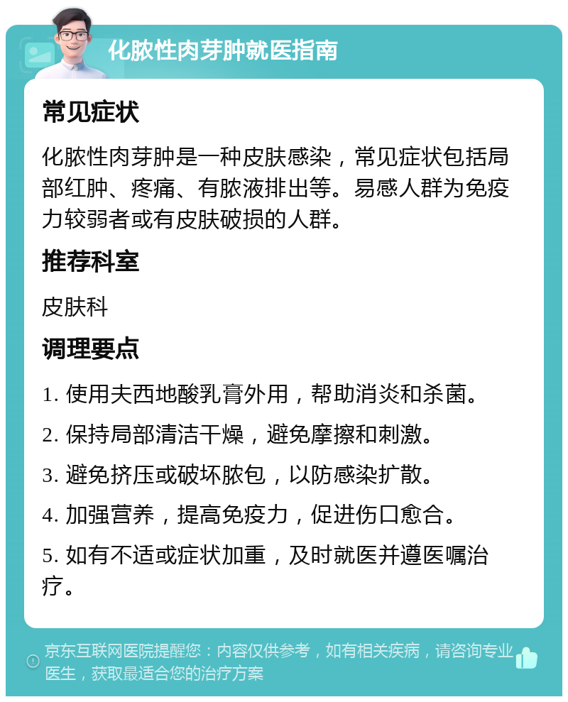 化脓性肉芽肿就医指南 常见症状 化脓性肉芽肿是一种皮肤感染，常见症状包括局部红肿、疼痛、有脓液排出等。易感人群为免疫力较弱者或有皮肤破损的人群。 推荐科室 皮肤科 调理要点 1. 使用夫西地酸乳膏外用，帮助消炎和杀菌。 2. 保持局部清洁干燥，避免摩擦和刺激。 3. 避免挤压或破坏脓包，以防感染扩散。 4. 加强营养，提高免疫力，促进伤口愈合。 5. 如有不适或症状加重，及时就医并遵医嘱治疗。