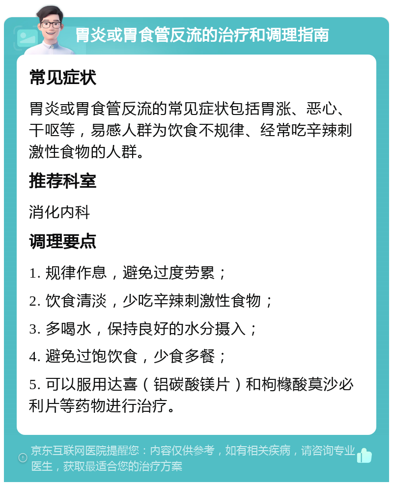 胃炎或胃食管反流的治疗和调理指南 常见症状 胃炎或胃食管反流的常见症状包括胃涨、恶心、干呕等，易感人群为饮食不规律、经常吃辛辣刺激性食物的人群。 推荐科室 消化内科 调理要点 1. 规律作息，避免过度劳累； 2. 饮食清淡，少吃辛辣刺激性食物； 3. 多喝水，保持良好的水分摄入； 4. 避免过饱饮食，少食多餐； 5. 可以服用达喜（铝碳酸镁片）和枸橼酸莫沙必利片等药物进行治疗。