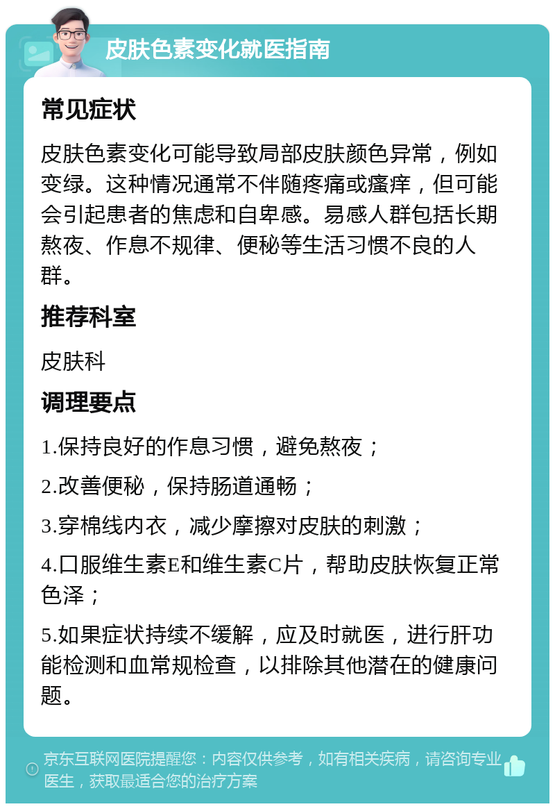 皮肤色素变化就医指南 常见症状 皮肤色素变化可能导致局部皮肤颜色异常，例如变绿。这种情况通常不伴随疼痛或瘙痒，但可能会引起患者的焦虑和自卑感。易感人群包括长期熬夜、作息不规律、便秘等生活习惯不良的人群。 推荐科室 皮肤科 调理要点 1.保持良好的作息习惯，避免熬夜； 2.改善便秘，保持肠道通畅； 3.穿棉线内衣，减少摩擦对皮肤的刺激； 4.口服维生素E和维生素C片，帮助皮肤恢复正常色泽； 5.如果症状持续不缓解，应及时就医，进行肝功能检测和血常规检查，以排除其他潜在的健康问题。