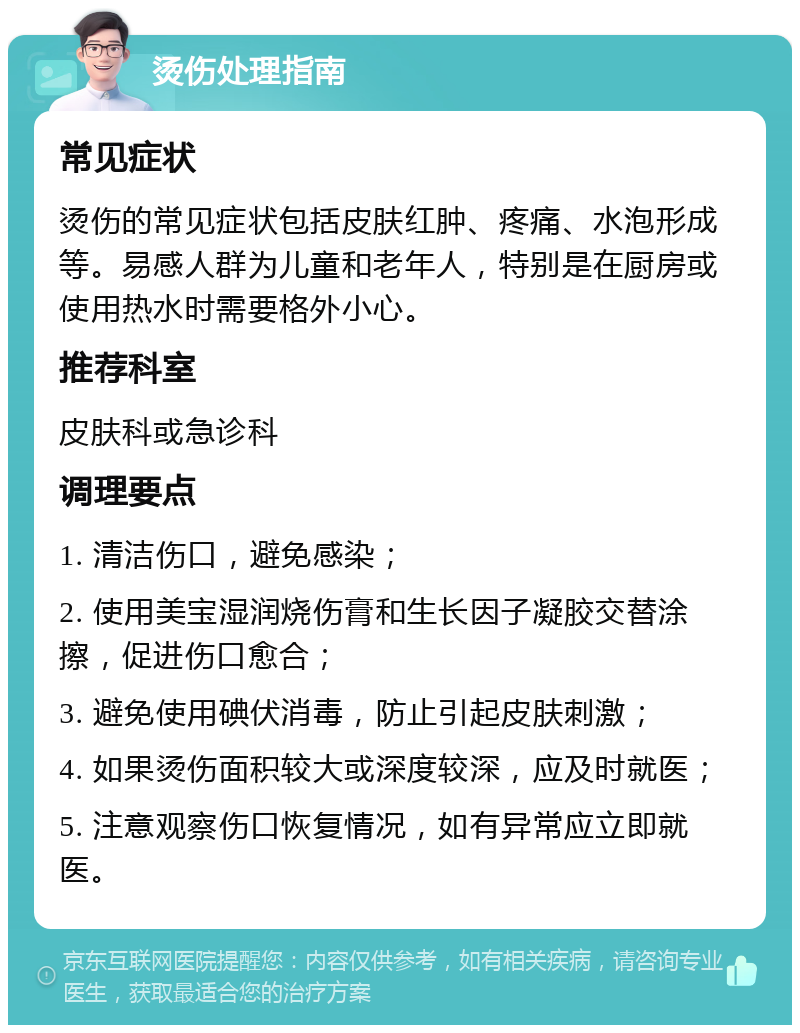 烫伤处理指南 常见症状 烫伤的常见症状包括皮肤红肿、疼痛、水泡形成等。易感人群为儿童和老年人，特别是在厨房或使用热水时需要格外小心。 推荐科室 皮肤科或急诊科 调理要点 1. 清洁伤口，避免感染； 2. 使用美宝湿润烧伤膏和生长因子凝胶交替涂擦，促进伤口愈合； 3. 避免使用碘伏消毒，防止引起皮肤刺激； 4. 如果烫伤面积较大或深度较深，应及时就医； 5. 注意观察伤口恢复情况，如有异常应立即就医。