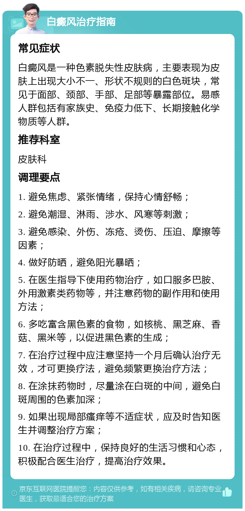 白癜风治疗指南 常见症状 白癜风是一种色素脱失性皮肤病，主要表现为皮肤上出现大小不一、形状不规则的白色斑块，常见于面部、颈部、手部、足部等暴露部位。易感人群包括有家族史、免疫力低下、长期接触化学物质等人群。 推荐科室 皮肤科 调理要点 1. 避免焦虑、紧张情绪，保持心情舒畅； 2. 避免潮湿、淋雨、涉水、风寒等刺激； 3. 避免感染、外伤、冻疮、烫伤、压迫、摩擦等因素； 4. 做好防晒，避免阳光暴晒； 5. 在医生指导下使用药物治疗，如口服多巴胺、外用激素类药物等，并注意药物的副作用和使用方法； 6. 多吃富含黑色素的食物，如核桃、黑芝麻、香菇、黑米等，以促进黑色素的生成； 7. 在治疗过程中应注意坚持一个月后确认治疗无效，才可更换疗法，避免频繁更换治疗方法； 8. 在涂抹药物时，尽量涂在白斑的中间，避免白斑周围的色素加深； 9. 如果出现局部瘙痒等不适症状，应及时告知医生并调整治疗方案； 10. 在治疗过程中，保持良好的生活习惯和心态，积极配合医生治疗，提高治疗效果。