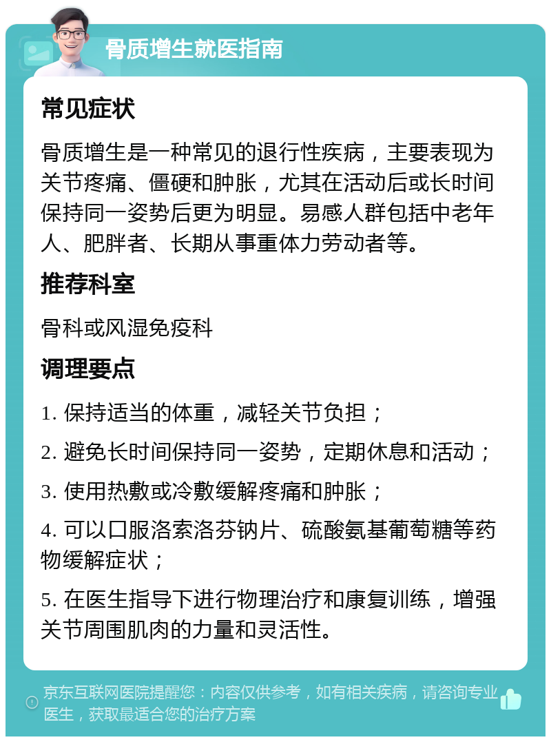 骨质增生就医指南 常见症状 骨质增生是一种常见的退行性疾病，主要表现为关节疼痛、僵硬和肿胀，尤其在活动后或长时间保持同一姿势后更为明显。易感人群包括中老年人、肥胖者、长期从事重体力劳动者等。 推荐科室 骨科或风湿免疫科 调理要点 1. 保持适当的体重，减轻关节负担； 2. 避免长时间保持同一姿势，定期休息和活动； 3. 使用热敷或冷敷缓解疼痛和肿胀； 4. 可以口服洛索洛芬钠片、硫酸氨基葡萄糖等药物缓解症状； 5. 在医生指导下进行物理治疗和康复训练，增强关节周围肌肉的力量和灵活性。