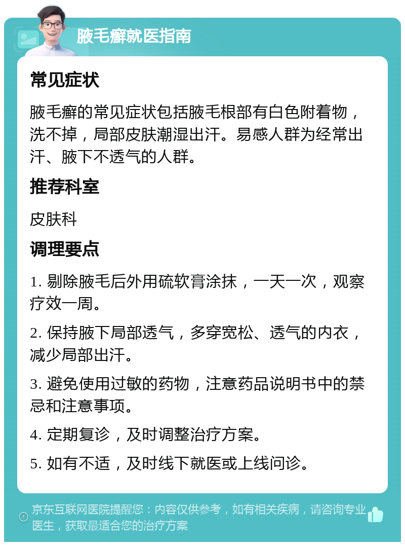 腋毛癣就医指南 常见症状 腋毛癣的常见症状包括腋毛根部有白色附着物，洗不掉，局部皮肤潮湿出汗。易感人群为经常出汗、腋下不透气的人群。 推荐科室 皮肤科 调理要点 1. 剔除腋毛后外用硫软膏涂抹，一天一次，观察疗效一周。 2. 保持腋下局部透气，多穿宽松、透气的内衣，减少局部出汗。 3. 避免使用过敏的药物，注意药品说明书中的禁忌和注意事项。 4. 定期复诊，及时调整治疗方案。 5. 如有不适，及时线下就医或上线问诊。