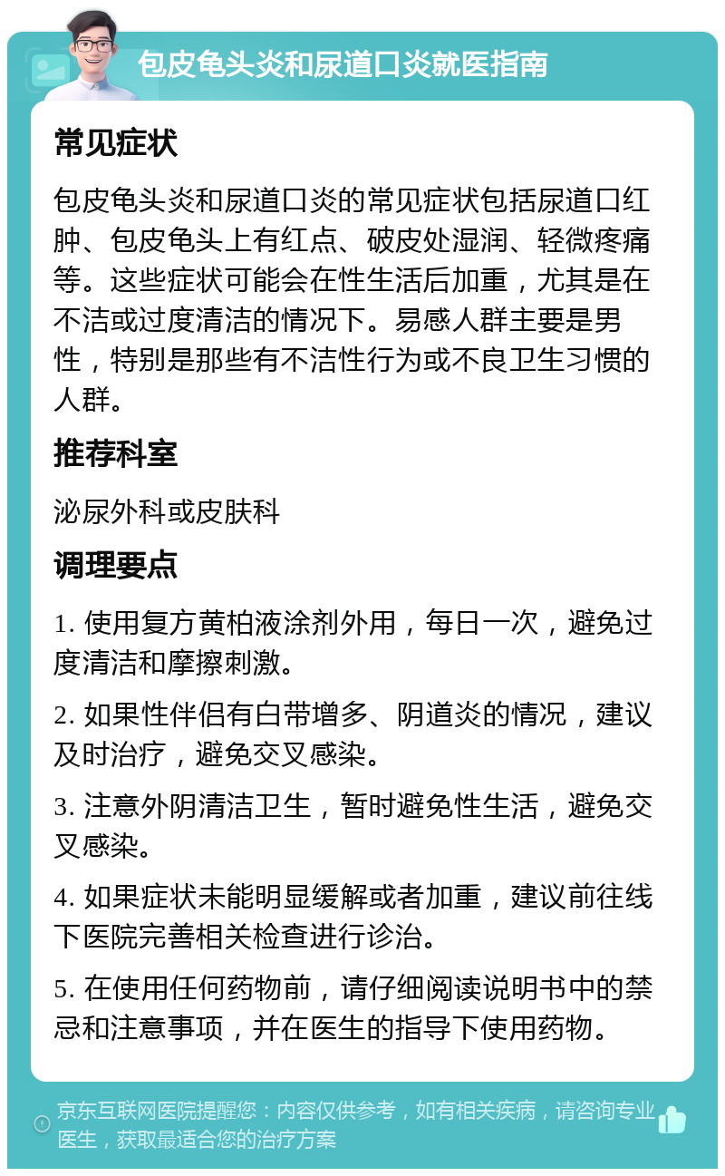 包皮龟头炎和尿道口炎就医指南 常见症状 包皮龟头炎和尿道口炎的常见症状包括尿道口红肿、包皮龟头上有红点、破皮处湿润、轻微疼痛等。这些症状可能会在性生活后加重，尤其是在不洁或过度清洁的情况下。易感人群主要是男性，特别是那些有不洁性行为或不良卫生习惯的人群。 推荐科室 泌尿外科或皮肤科 调理要点 1. 使用复方黄柏液涂剂外用，每日一次，避免过度清洁和摩擦刺激。 2. 如果性伴侣有白带增多、阴道炎的情况，建议及时治疗，避免交叉感染。 3. 注意外阴清洁卫生，暂时避免性生活，避免交叉感染。 4. 如果症状未能明显缓解或者加重，建议前往线下医院完善相关检查进行诊治。 5. 在使用任何药物前，请仔细阅读说明书中的禁忌和注意事项，并在医生的指导下使用药物。