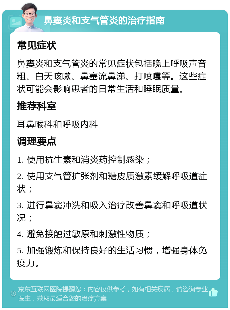 鼻窦炎和支气管炎的治疗指南 常见症状 鼻窦炎和支气管炎的常见症状包括晚上呼吸声音粗、白天咳嗽、鼻塞流鼻涕、打喷嚏等。这些症状可能会影响患者的日常生活和睡眠质量。 推荐科室 耳鼻喉科和呼吸内科 调理要点 1. 使用抗生素和消炎药控制感染； 2. 使用支气管扩张剂和糖皮质激素缓解呼吸道症状； 3. 进行鼻窦冲洗和吸入治疗改善鼻窦和呼吸道状况； 4. 避免接触过敏原和刺激性物质； 5. 加强锻炼和保持良好的生活习惯，增强身体免疫力。