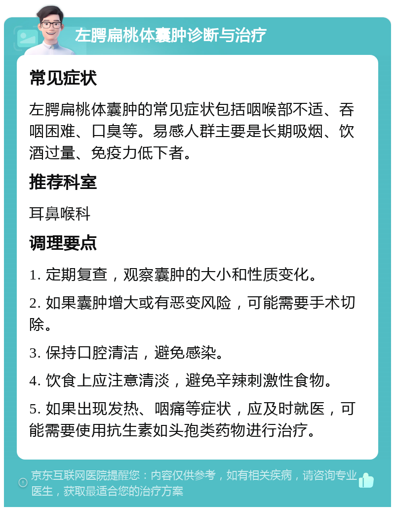 左腭扁桃体囊肿诊断与治疗 常见症状 左腭扁桃体囊肿的常见症状包括咽喉部不适、吞咽困难、口臭等。易感人群主要是长期吸烟、饮酒过量、免疫力低下者。 推荐科室 耳鼻喉科 调理要点 1. 定期复查，观察囊肿的大小和性质变化。 2. 如果囊肿增大或有恶变风险，可能需要手术切除。 3. 保持口腔清洁，避免感染。 4. 饮食上应注意清淡，避免辛辣刺激性食物。 5. 如果出现发热、咽痛等症状，应及时就医，可能需要使用抗生素如头孢类药物进行治疗。