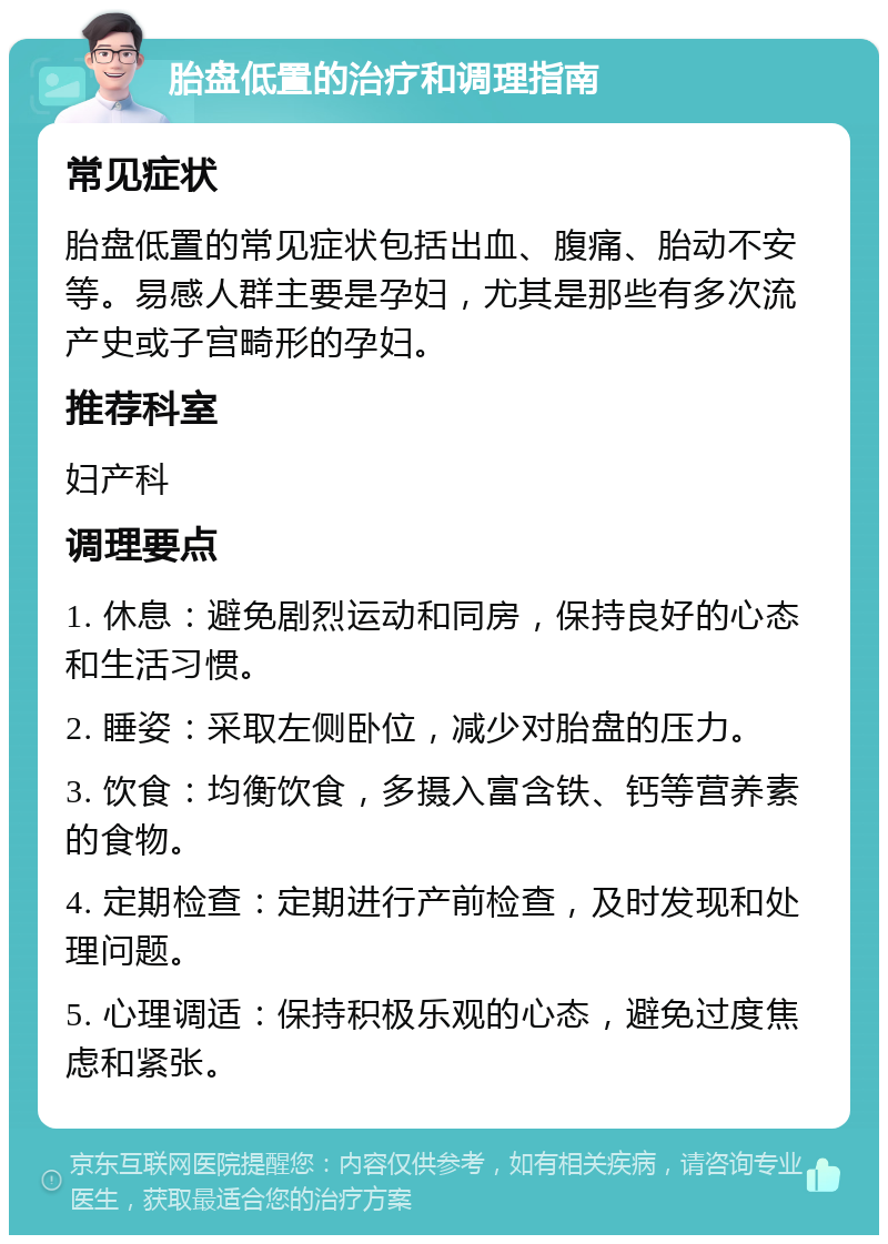 胎盘低置的治疗和调理指南 常见症状 胎盘低置的常见症状包括出血、腹痛、胎动不安等。易感人群主要是孕妇，尤其是那些有多次流产史或子宫畸形的孕妇。 推荐科室 妇产科 调理要点 1. 休息：避免剧烈运动和同房，保持良好的心态和生活习惯。 2. 睡姿：采取左侧卧位，减少对胎盘的压力。 3. 饮食：均衡饮食，多摄入富含铁、钙等营养素的食物。 4. 定期检查：定期进行产前检查，及时发现和处理问题。 5. 心理调适：保持积极乐观的心态，避免过度焦虑和紧张。