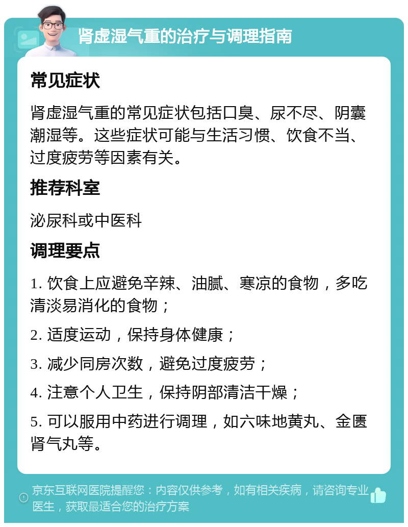 肾虚湿气重的治疗与调理指南 常见症状 肾虚湿气重的常见症状包括口臭、尿不尽、阴囊潮湿等。这些症状可能与生活习惯、饮食不当、过度疲劳等因素有关。 推荐科室 泌尿科或中医科 调理要点 1. 饮食上应避免辛辣、油腻、寒凉的食物，多吃清淡易消化的食物； 2. 适度运动，保持身体健康； 3. 减少同房次数，避免过度疲劳； 4. 注意个人卫生，保持阴部清洁干燥； 5. 可以服用中药进行调理，如六味地黄丸、金匮肾气丸等。