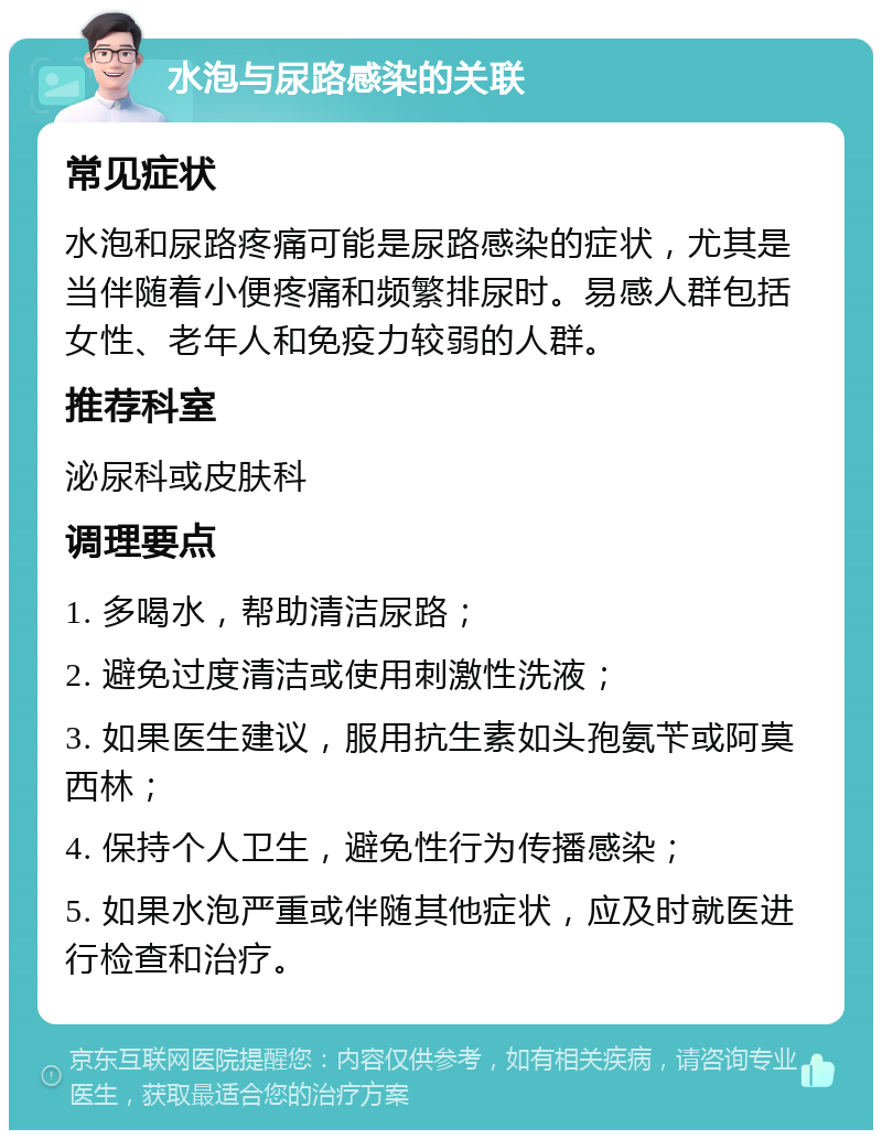 水泡与尿路感染的关联 常见症状 水泡和尿路疼痛可能是尿路感染的症状，尤其是当伴随着小便疼痛和频繁排尿时。易感人群包括女性、老年人和免疫力较弱的人群。 推荐科室 泌尿科或皮肤科 调理要点 1. 多喝水，帮助清洁尿路； 2. 避免过度清洁或使用刺激性洗液； 3. 如果医生建议，服用抗生素如头孢氨苄或阿莫西林； 4. 保持个人卫生，避免性行为传播感染； 5. 如果水泡严重或伴随其他症状，应及时就医进行检查和治疗。