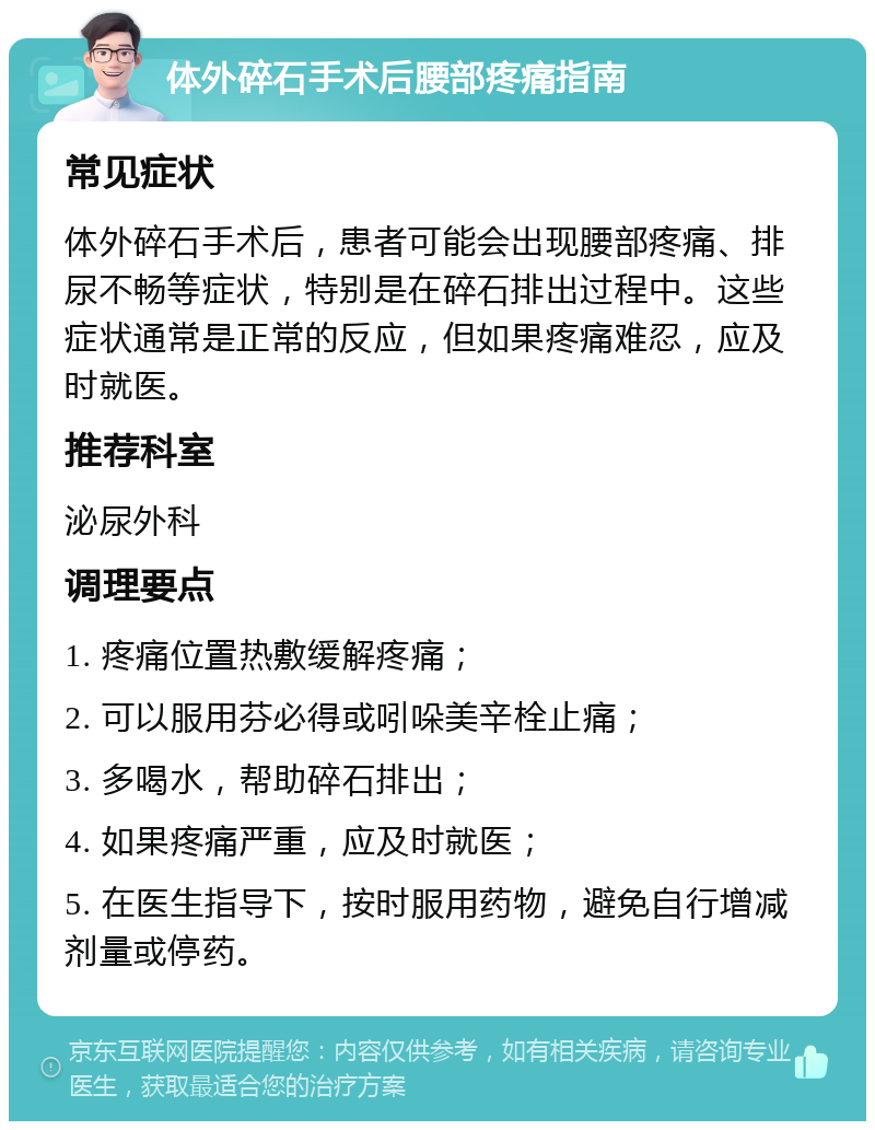 体外碎石手术后腰部疼痛指南 常见症状 体外碎石手术后，患者可能会出现腰部疼痛、排尿不畅等症状，特别是在碎石排出过程中。这些症状通常是正常的反应，但如果疼痛难忍，应及时就医。 推荐科室 泌尿外科 调理要点 1. 疼痛位置热敷缓解疼痛； 2. 可以服用芬必得或吲哚美辛栓止痛； 3. 多喝水，帮助碎石排出； 4. 如果疼痛严重，应及时就医； 5. 在医生指导下，按时服用药物，避免自行增减剂量或停药。