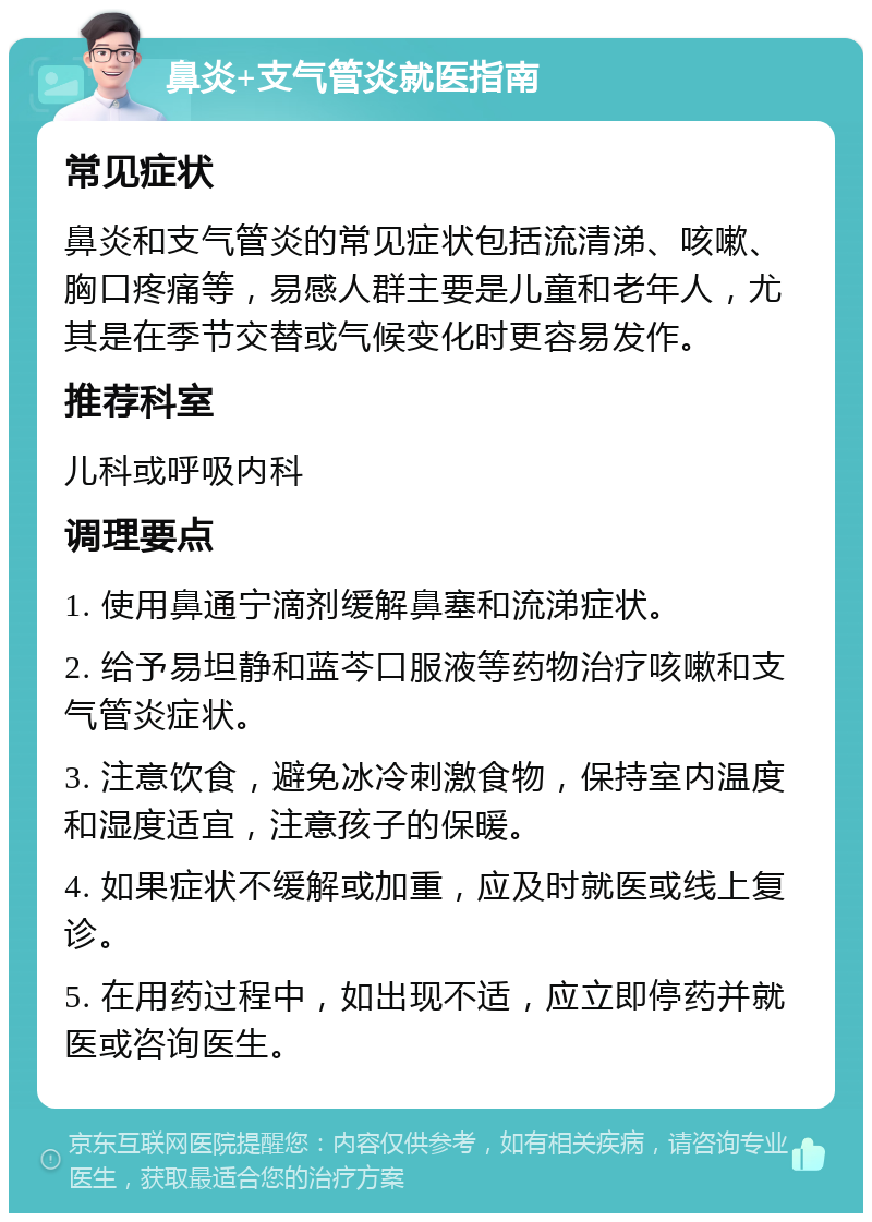 鼻炎+支气管炎就医指南 常见症状 鼻炎和支气管炎的常见症状包括流清涕、咳嗽、胸口疼痛等，易感人群主要是儿童和老年人，尤其是在季节交替或气候变化时更容易发作。 推荐科室 儿科或呼吸内科 调理要点 1. 使用鼻通宁滴剂缓解鼻塞和流涕症状。 2. 给予易坦静和蓝芩口服液等药物治疗咳嗽和支气管炎症状。 3. 注意饮食，避免冰冷刺激食物，保持室内温度和湿度适宜，注意孩子的保暖。 4. 如果症状不缓解或加重，应及时就医或线上复诊。 5. 在用药过程中，如出现不适，应立即停药并就医或咨询医生。