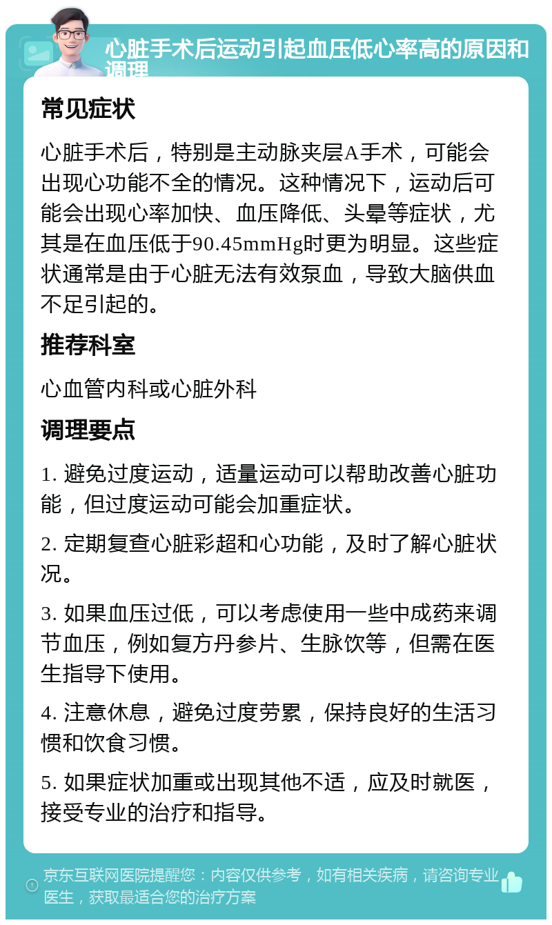 心脏手术后运动引起血压低心率高的原因和调理 常见症状 心脏手术后，特别是主动脉夹层A手术，可能会出现心功能不全的情况。这种情况下，运动后可能会出现心率加快、血压降低、头晕等症状，尤其是在血压低于90.45mmHg时更为明显。这些症状通常是由于心脏无法有效泵血，导致大脑供血不足引起的。 推荐科室 心血管内科或心脏外科 调理要点 1. 避免过度运动，适量运动可以帮助改善心脏功能，但过度运动可能会加重症状。 2. 定期复查心脏彩超和心功能，及时了解心脏状况。 3. 如果血压过低，可以考虑使用一些中成药来调节血压，例如复方丹参片、生脉饮等，但需在医生指导下使用。 4. 注意休息，避免过度劳累，保持良好的生活习惯和饮食习惯。 5. 如果症状加重或出现其他不适，应及时就医，接受专业的治疗和指导。