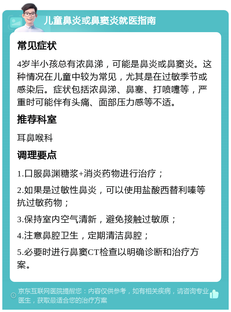 儿童鼻炎或鼻窦炎就医指南 常见症状 4岁半小孩总有浓鼻涕，可能是鼻炎或鼻窦炎。这种情况在儿童中较为常见，尤其是在过敏季节或感染后。症状包括浓鼻涕、鼻塞、打喷嚏等，严重时可能伴有头痛、面部压力感等不适。 推荐科室 耳鼻喉科 调理要点 1.口服鼻渊糖浆+消炎药物进行治疗； 2.如果是过敏性鼻炎，可以使用盐酸西替利嗪等抗过敏药物； 3.保持室内空气清新，避免接触过敏原； 4.注意鼻腔卫生，定期清洁鼻腔； 5.必要时进行鼻窦CT检查以明确诊断和治疗方案。