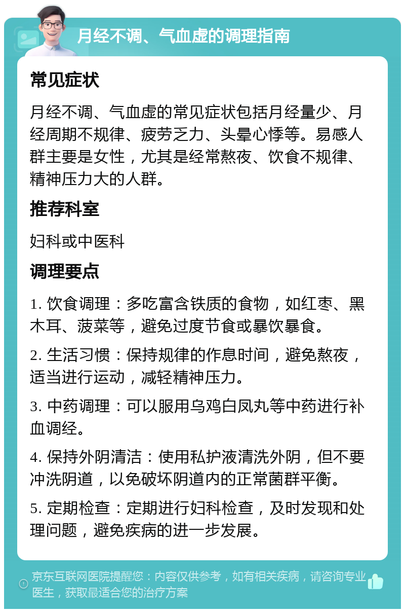 月经不调、气血虚的调理指南 常见症状 月经不调、气血虚的常见症状包括月经量少、月经周期不规律、疲劳乏力、头晕心悸等。易感人群主要是女性，尤其是经常熬夜、饮食不规律、精神压力大的人群。 推荐科室 妇科或中医科 调理要点 1. 饮食调理：多吃富含铁质的食物，如红枣、黑木耳、菠菜等，避免过度节食或暴饮暴食。 2. 生活习惯：保持规律的作息时间，避免熬夜，适当进行运动，减轻精神压力。 3. 中药调理：可以服用乌鸡白凤丸等中药进行补血调经。 4. 保持外阴清洁：使用私护液清洗外阴，但不要冲洗阴道，以免破坏阴道内的正常菌群平衡。 5. 定期检查：定期进行妇科检查，及时发现和处理问题，避免疾病的进一步发展。