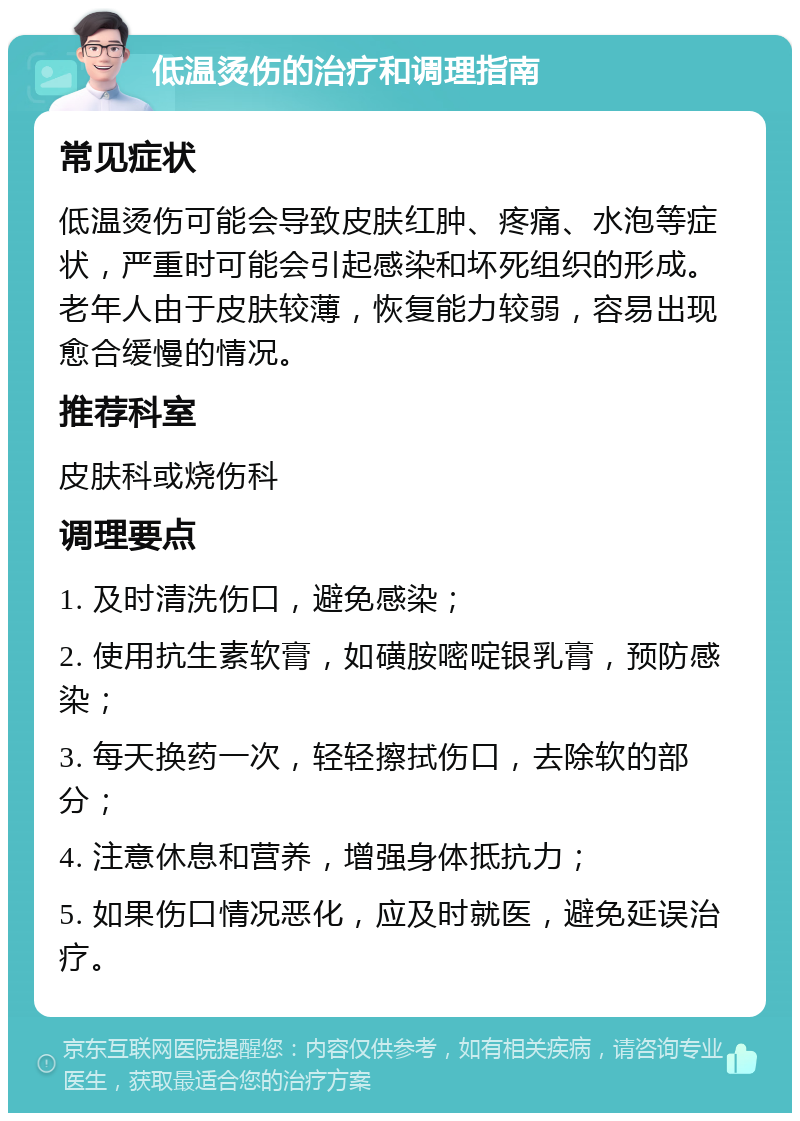 低温烫伤的治疗和调理指南 常见症状 低温烫伤可能会导致皮肤红肿、疼痛、水泡等症状，严重时可能会引起感染和坏死组织的形成。老年人由于皮肤较薄，恢复能力较弱，容易出现愈合缓慢的情况。 推荐科室 皮肤科或烧伤科 调理要点 1. 及时清洗伤口，避免感染； 2. 使用抗生素软膏，如磺胺嘧啶银乳膏，预防感染； 3. 每天换药一次，轻轻擦拭伤口，去除软的部分； 4. 注意休息和营养，增强身体抵抗力； 5. 如果伤口情况恶化，应及时就医，避免延误治疗。