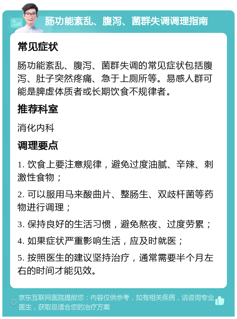 肠功能紊乱、腹泻、菌群失调调理指南 常见症状 肠功能紊乱、腹泻、菌群失调的常见症状包括腹泻、肚子突然疼痛、急于上厕所等。易感人群可能是脾虚体质者或长期饮食不规律者。 推荐科室 消化内科 调理要点 1. 饮食上要注意规律，避免过度油腻、辛辣、刺激性食物； 2. 可以服用马来酸曲片、整肠生、双歧杆菌等药物进行调理； 3. 保持良好的生活习惯，避免熬夜、过度劳累； 4. 如果症状严重影响生活，应及时就医； 5. 按照医生的建议坚持治疗，通常需要半个月左右的时间才能见效。