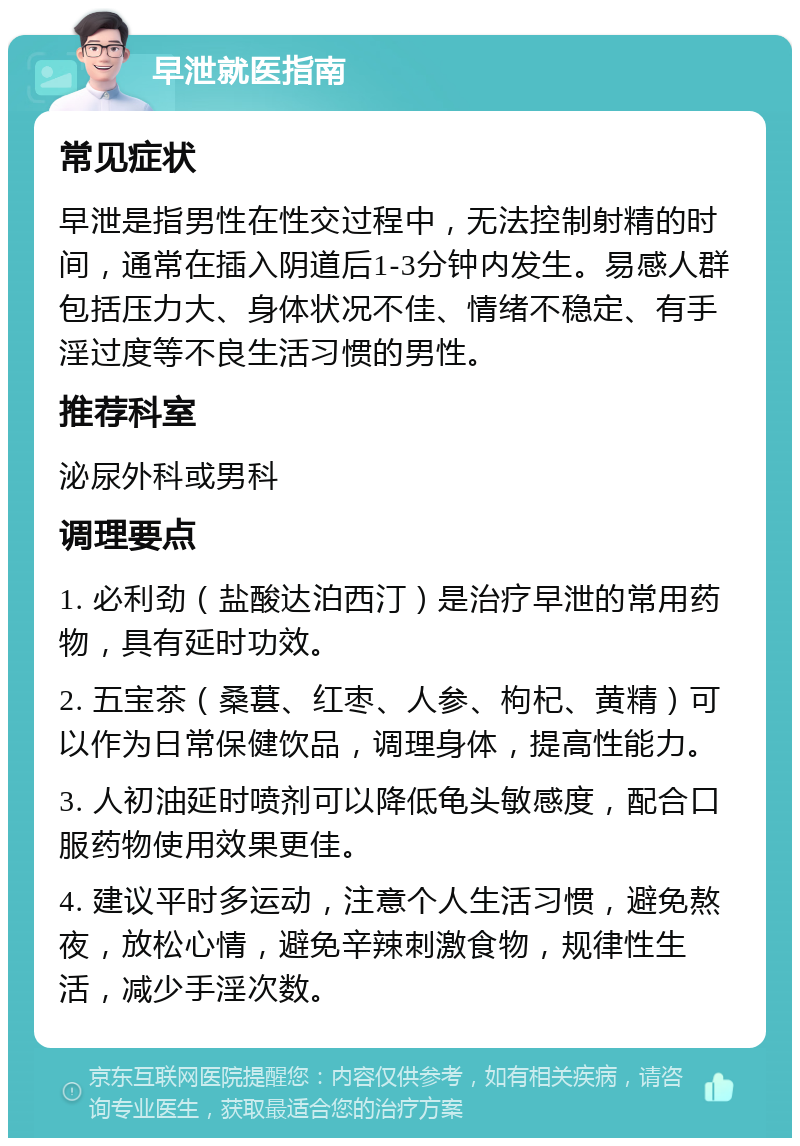 早泄就医指南 常见症状 早泄是指男性在性交过程中，无法控制射精的时间，通常在插入阴道后1-3分钟内发生。易感人群包括压力大、身体状况不佳、情绪不稳定、有手淫过度等不良生活习惯的男性。 推荐科室 泌尿外科或男科 调理要点 1. 必利劲（盐酸达泊西汀）是治疗早泄的常用药物，具有延时功效。 2. 五宝茶（桑葚、红枣、人参、枸杞、黄精）可以作为日常保健饮品，调理身体，提高性能力。 3. 人初油延时喷剂可以降低龟头敏感度，配合口服药物使用效果更佳。 4. 建议平时多运动，注意个人生活习惯，避免熬夜，放松心情，避免辛辣刺激食物，规律性生活，减少手淫次数。