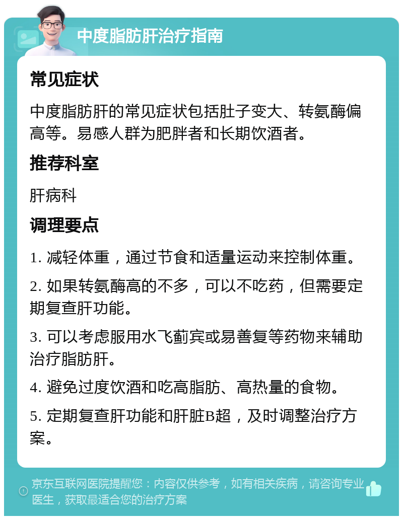 中度脂肪肝治疗指南 常见症状 中度脂肪肝的常见症状包括肚子变大、转氨酶偏高等。易感人群为肥胖者和长期饮酒者。 推荐科室 肝病科 调理要点 1. 减轻体重，通过节食和适量运动来控制体重。 2. 如果转氨酶高的不多，可以不吃药，但需要定期复查肝功能。 3. 可以考虑服用水飞蓟宾或易善复等药物来辅助治疗脂肪肝。 4. 避免过度饮酒和吃高脂肪、高热量的食物。 5. 定期复查肝功能和肝脏B超，及时调整治疗方案。