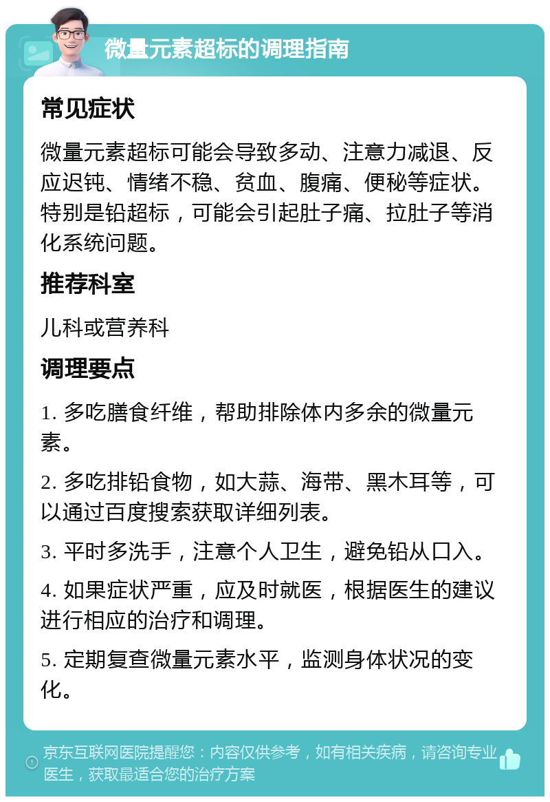 微量元素超标的调理指南 常见症状 微量元素超标可能会导致多动、注意力减退、反应迟钝、情绪不稳、贫血、腹痛、便秘等症状。特别是铅超标，可能会引起肚子痛、拉肚子等消化系统问题。 推荐科室 儿科或营养科 调理要点 1. 多吃膳食纤维，帮助排除体内多余的微量元素。 2. 多吃排铅食物，如大蒜、海带、黑木耳等，可以通过百度搜索获取详细列表。 3. 平时多洗手，注意个人卫生，避免铅从口入。 4. 如果症状严重，应及时就医，根据医生的建议进行相应的治疗和调理。 5. 定期复查微量元素水平，监测身体状况的变化。