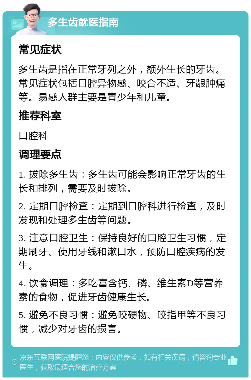 多生齿就医指南 常见症状 多生齿是指在正常牙列之外，额外生长的牙齿。常见症状包括口腔异物感、咬合不适、牙龈肿痛等。易感人群主要是青少年和儿童。 推荐科室 口腔科 调理要点 1. 拔除多生齿：多生齿可能会影响正常牙齿的生长和排列，需要及时拔除。 2. 定期口腔检查：定期到口腔科进行检查，及时发现和处理多生齿等问题。 3. 注意口腔卫生：保持良好的口腔卫生习惯，定期刷牙、使用牙线和漱口水，预防口腔疾病的发生。 4. 饮食调理：多吃富含钙、磷、维生素D等营养素的食物，促进牙齿健康生长。 5. 避免不良习惯：避免咬硬物、咬指甲等不良习惯，减少对牙齿的损害。