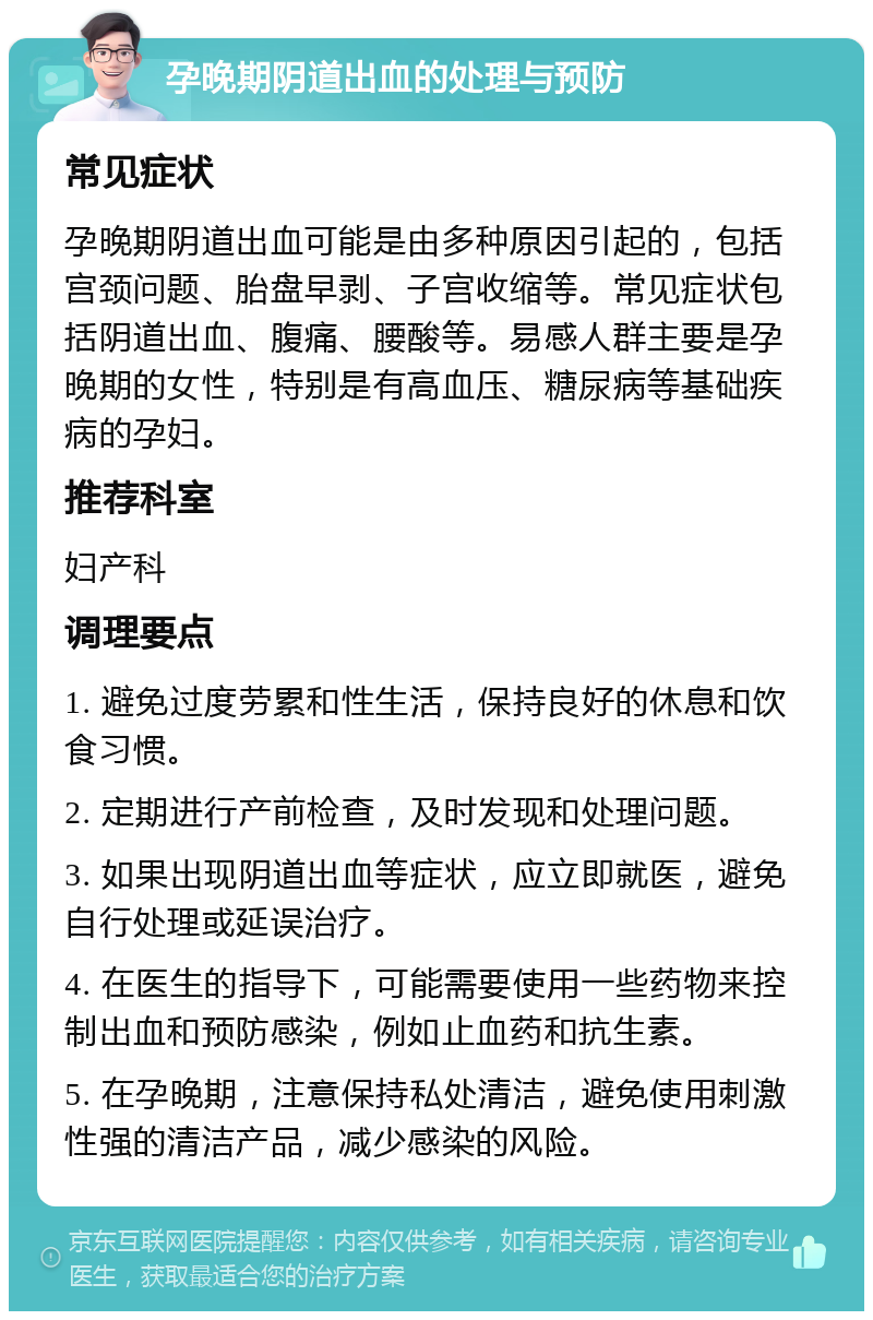 孕晚期阴道出血的处理与预防 常见症状 孕晚期阴道出血可能是由多种原因引起的，包括宫颈问题、胎盘早剥、子宫收缩等。常见症状包括阴道出血、腹痛、腰酸等。易感人群主要是孕晚期的女性，特别是有高血压、糖尿病等基础疾病的孕妇。 推荐科室 妇产科 调理要点 1. 避免过度劳累和性生活，保持良好的休息和饮食习惯。 2. 定期进行产前检查，及时发现和处理问题。 3. 如果出现阴道出血等症状，应立即就医，避免自行处理或延误治疗。 4. 在医生的指导下，可能需要使用一些药物来控制出血和预防感染，例如止血药和抗生素。 5. 在孕晚期，注意保持私处清洁，避免使用刺激性强的清洁产品，减少感染的风险。