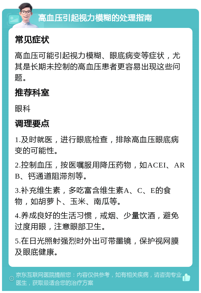 高血压引起视力模糊的处理指南 常见症状 高血压可能引起视力模糊、眼底病变等症状，尤其是长期未控制的高血压患者更容易出现这些问题。 推荐科室 眼科 调理要点 1.及时就医，进行眼底检查，排除高血压眼底病变的可能性。 2.控制血压，按医嘱服用降压药物，如ACEI、ARB、钙通道阻滞剂等。 3.补充维生素，多吃富含维生素A、C、E的食物，如胡萝卜、玉米、南瓜等。 4.养成良好的生活习惯，戒烟、少量饮酒，避免过度用眼，注意眼部卫生。 5.在日光照射强烈时外出可带墨镜，保护视网膜及眼底健康。