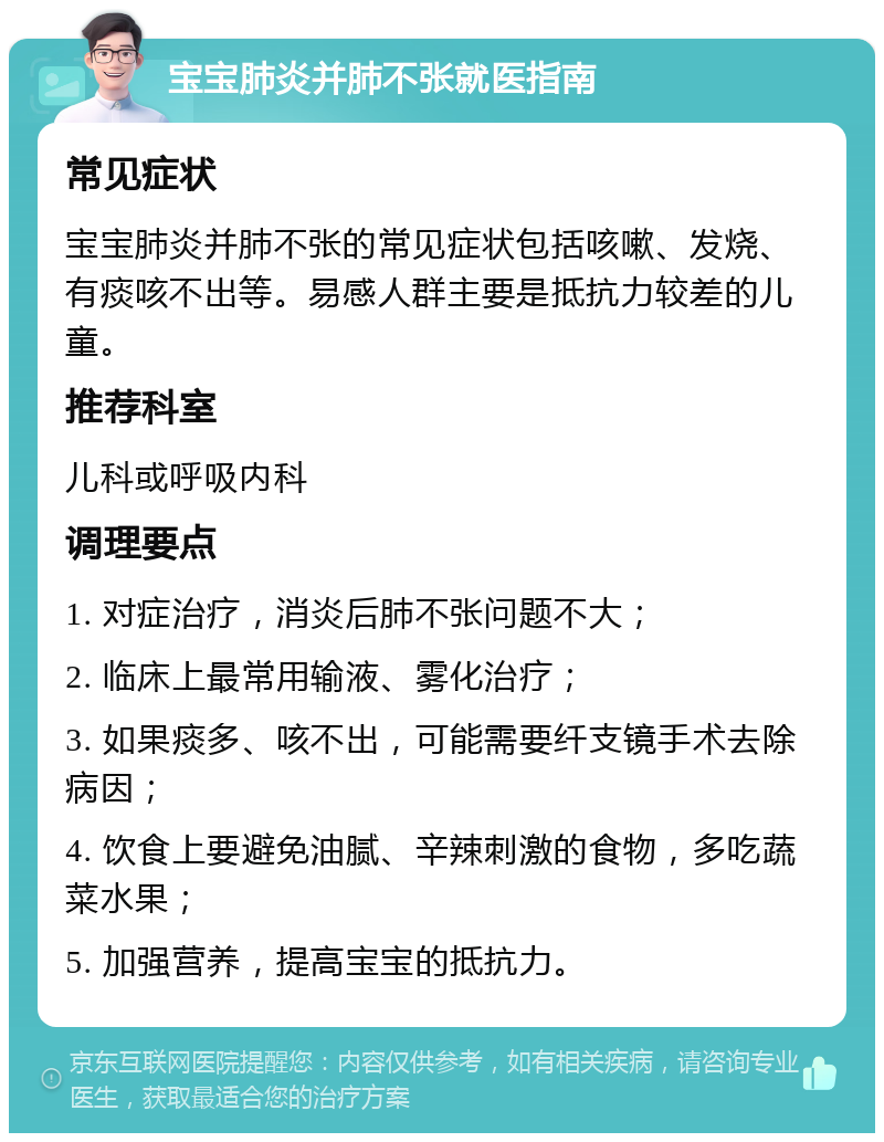 宝宝肺炎并肺不张就医指南 常见症状 宝宝肺炎并肺不张的常见症状包括咳嗽、发烧、有痰咳不出等。易感人群主要是抵抗力较差的儿童。 推荐科室 儿科或呼吸内科 调理要点 1. 对症治疗，消炎后肺不张问题不大； 2. 临床上最常用输液、雾化治疗； 3. 如果痰多、咳不出，可能需要纤支镜手术去除病因； 4. 饮食上要避免油腻、辛辣刺激的食物，多吃蔬菜水果； 5. 加强营养，提高宝宝的抵抗力。