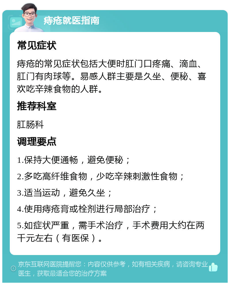 痔疮就医指南 常见症状 痔疮的常见症状包括大便时肛门口疼痛、滴血、肛门有肉球等。易感人群主要是久坐、便秘、喜欢吃辛辣食物的人群。 推荐科室 肛肠科 调理要点 1.保持大便通畅，避免便秘； 2.多吃高纤维食物，少吃辛辣刺激性食物； 3.适当运动，避免久坐； 4.使用痔疮膏或栓剂进行局部治疗； 5.如症状严重，需手术治疗，手术费用大约在两千元左右（有医保）。