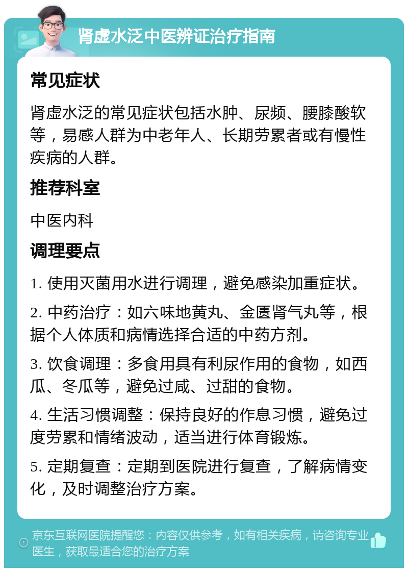 肾虚水泛中医辨证治疗指南 常见症状 肾虚水泛的常见症状包括水肿、尿频、腰膝酸软等，易感人群为中老年人、长期劳累者或有慢性疾病的人群。 推荐科室 中医内科 调理要点 1. 使用灭菌用水进行调理，避免感染加重症状。 2. 中药治疗：如六味地黄丸、金匮肾气丸等，根据个人体质和病情选择合适的中药方剂。 3. 饮食调理：多食用具有利尿作用的食物，如西瓜、冬瓜等，避免过咸、过甜的食物。 4. 生活习惯调整：保持良好的作息习惯，避免过度劳累和情绪波动，适当进行体育锻炼。 5. 定期复查：定期到医院进行复查，了解病情变化，及时调整治疗方案。