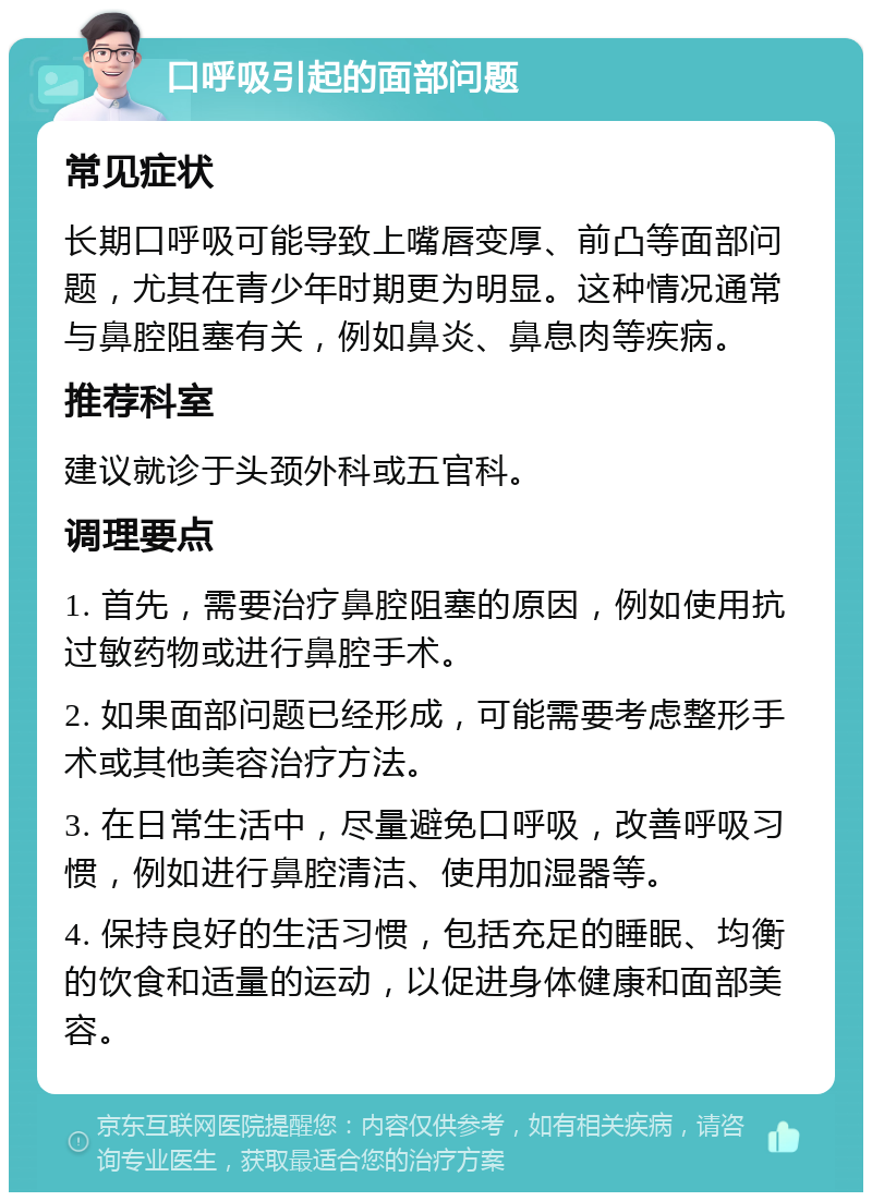 口呼吸引起的面部问题 常见症状 长期口呼吸可能导致上嘴唇变厚、前凸等面部问题，尤其在青少年时期更为明显。这种情况通常与鼻腔阻塞有关，例如鼻炎、鼻息肉等疾病。 推荐科室 建议就诊于头颈外科或五官科。 调理要点 1. 首先，需要治疗鼻腔阻塞的原因，例如使用抗过敏药物或进行鼻腔手术。 2. 如果面部问题已经形成，可能需要考虑整形手术或其他美容治疗方法。 3. 在日常生活中，尽量避免口呼吸，改善呼吸习惯，例如进行鼻腔清洁、使用加湿器等。 4. 保持良好的生活习惯，包括充足的睡眠、均衡的饮食和适量的运动，以促进身体健康和面部美容。