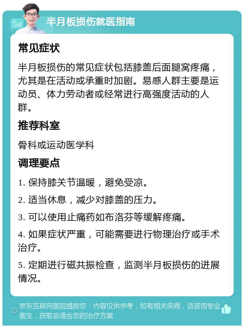 半月板损伤就医指南 常见症状 半月板损伤的常见症状包括膝盖后面腿窝疼痛，尤其是在活动或承重时加剧。易感人群主要是运动员、体力劳动者或经常进行高强度活动的人群。 推荐科室 骨科或运动医学科 调理要点 1. 保持膝关节温暖，避免受凉。 2. 适当休息，减少对膝盖的压力。 3. 可以使用止痛药如布洛芬等缓解疼痛。 4. 如果症状严重，可能需要进行物理治疗或手术治疗。 5. 定期进行磁共振检查，监测半月板损伤的进展情况。