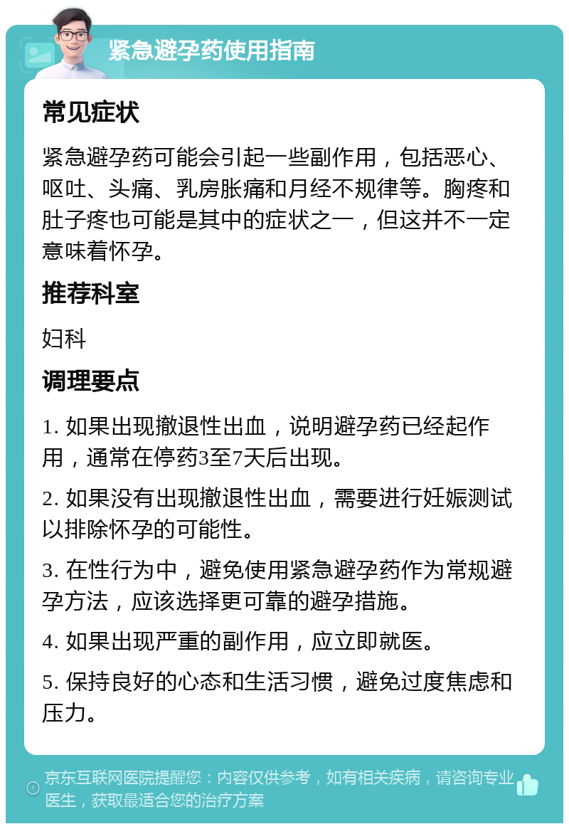 紧急避孕药使用指南 常见症状 紧急避孕药可能会引起一些副作用，包括恶心、呕吐、头痛、乳房胀痛和月经不规律等。胸疼和肚子疼也可能是其中的症状之一，但这并不一定意味着怀孕。 推荐科室 妇科 调理要点 1. 如果出现撤退性出血，说明避孕药已经起作用，通常在停药3至7天后出现。 2. 如果没有出现撤退性出血，需要进行妊娠测试以排除怀孕的可能性。 3. 在性行为中，避免使用紧急避孕药作为常规避孕方法，应该选择更可靠的避孕措施。 4. 如果出现严重的副作用，应立即就医。 5. 保持良好的心态和生活习惯，避免过度焦虑和压力。