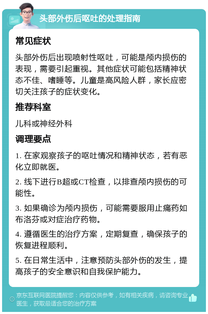 头部外伤后呕吐的处理指南 常见症状 头部外伤后出现喷射性呕吐，可能是颅内损伤的表现，需要引起重视。其他症状可能包括精神状态不佳、嗜睡等。儿童是高风险人群，家长应密切关注孩子的症状变化。 推荐科室 儿科或神经外科 调理要点 1. 在家观察孩子的呕吐情况和精神状态，若有恶化立即就医。 2. 线下进行B超或CT检查，以排查颅内损伤的可能性。 3. 如果确诊为颅内损伤，可能需要服用止痛药如布洛芬或对症治疗药物。 4. 遵循医生的治疗方案，定期复查，确保孩子的恢复进程顺利。 5. 在日常生活中，注意预防头部外伤的发生，提高孩子的安全意识和自我保护能力。