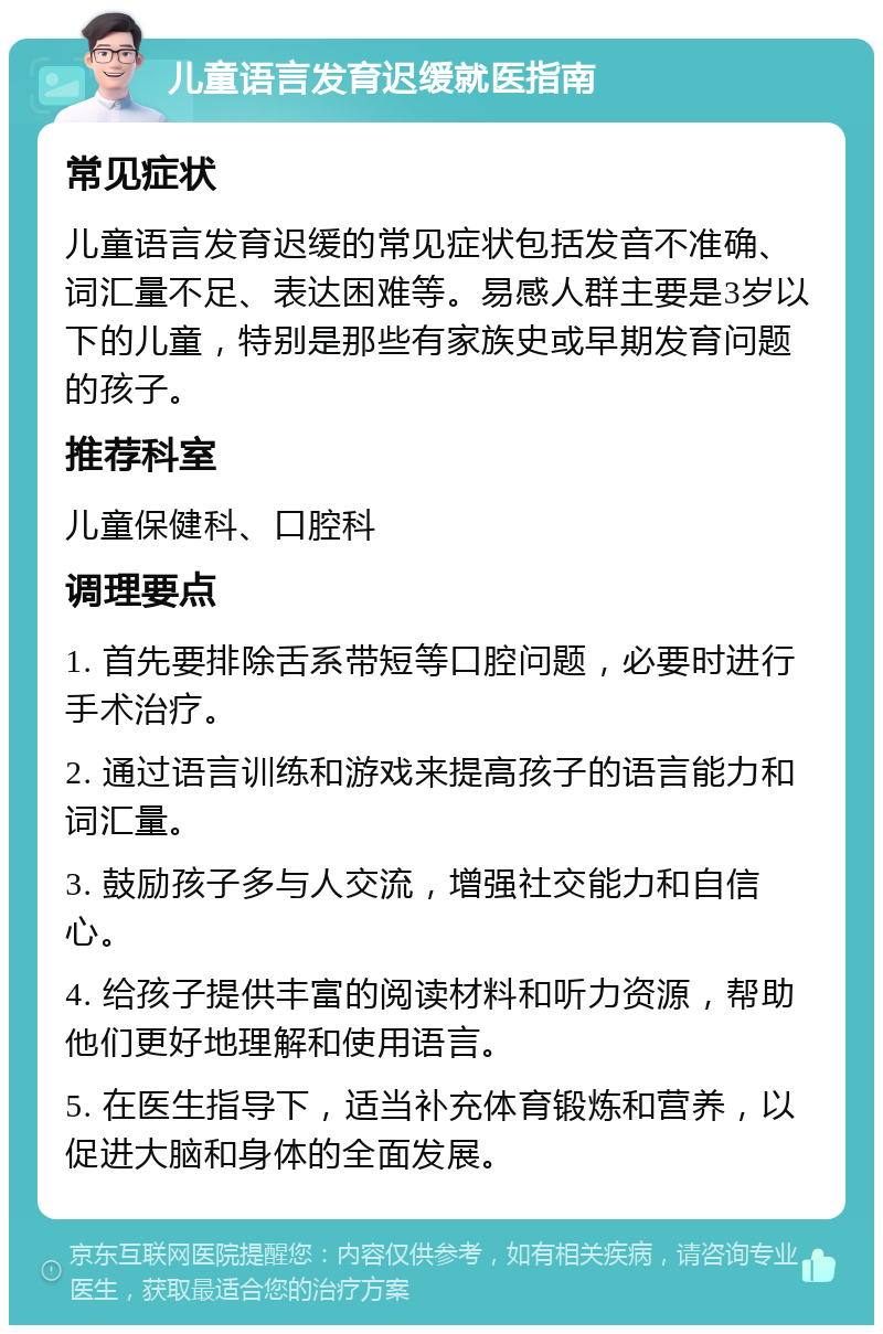 儿童语言发育迟缓就医指南 常见症状 儿童语言发育迟缓的常见症状包括发音不准确、词汇量不足、表达困难等。易感人群主要是3岁以下的儿童，特别是那些有家族史或早期发育问题的孩子。 推荐科室 儿童保健科、口腔科 调理要点 1. 首先要排除舌系带短等口腔问题，必要时进行手术治疗。 2. 通过语言训练和游戏来提高孩子的语言能力和词汇量。 3. 鼓励孩子多与人交流，增强社交能力和自信心。 4. 给孩子提供丰富的阅读材料和听力资源，帮助他们更好地理解和使用语言。 5. 在医生指导下，适当补充体育锻炼和营养，以促进大脑和身体的全面发展。