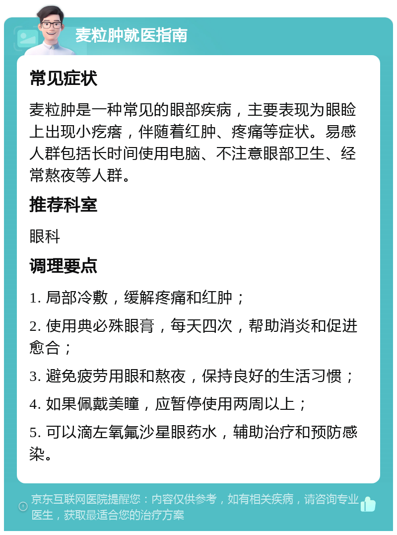 麦粒肿就医指南 常见症状 麦粒肿是一种常见的眼部疾病，主要表现为眼睑上出现小疙瘩，伴随着红肿、疼痛等症状。易感人群包括长时间使用电脑、不注意眼部卫生、经常熬夜等人群。 推荐科室 眼科 调理要点 1. 局部冷敷，缓解疼痛和红肿； 2. 使用典必殊眼膏，每天四次，帮助消炎和促进愈合； 3. 避免疲劳用眼和熬夜，保持良好的生活习惯； 4. 如果佩戴美瞳，应暂停使用两周以上； 5. 可以滴左氧氟沙星眼药水，辅助治疗和预防感染。