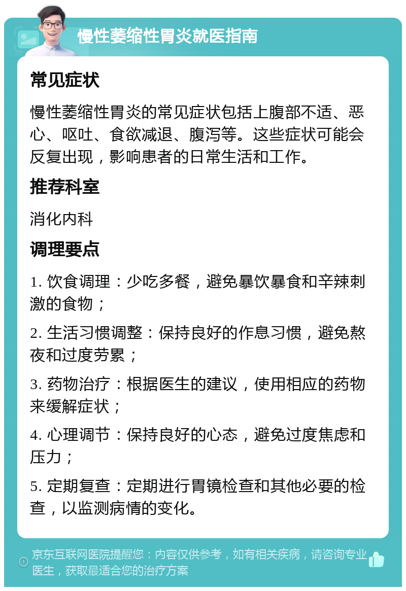 慢性萎缩性胃炎就医指南 常见症状 慢性萎缩性胃炎的常见症状包括上腹部不适、恶心、呕吐、食欲减退、腹泻等。这些症状可能会反复出现，影响患者的日常生活和工作。 推荐科室 消化内科 调理要点 1. 饮食调理：少吃多餐，避免暴饮暴食和辛辣刺激的食物； 2. 生活习惯调整：保持良好的作息习惯，避免熬夜和过度劳累； 3. 药物治疗：根据医生的建议，使用相应的药物来缓解症状； 4. 心理调节：保持良好的心态，避免过度焦虑和压力； 5. 定期复查：定期进行胃镜检查和其他必要的检查，以监测病情的变化。