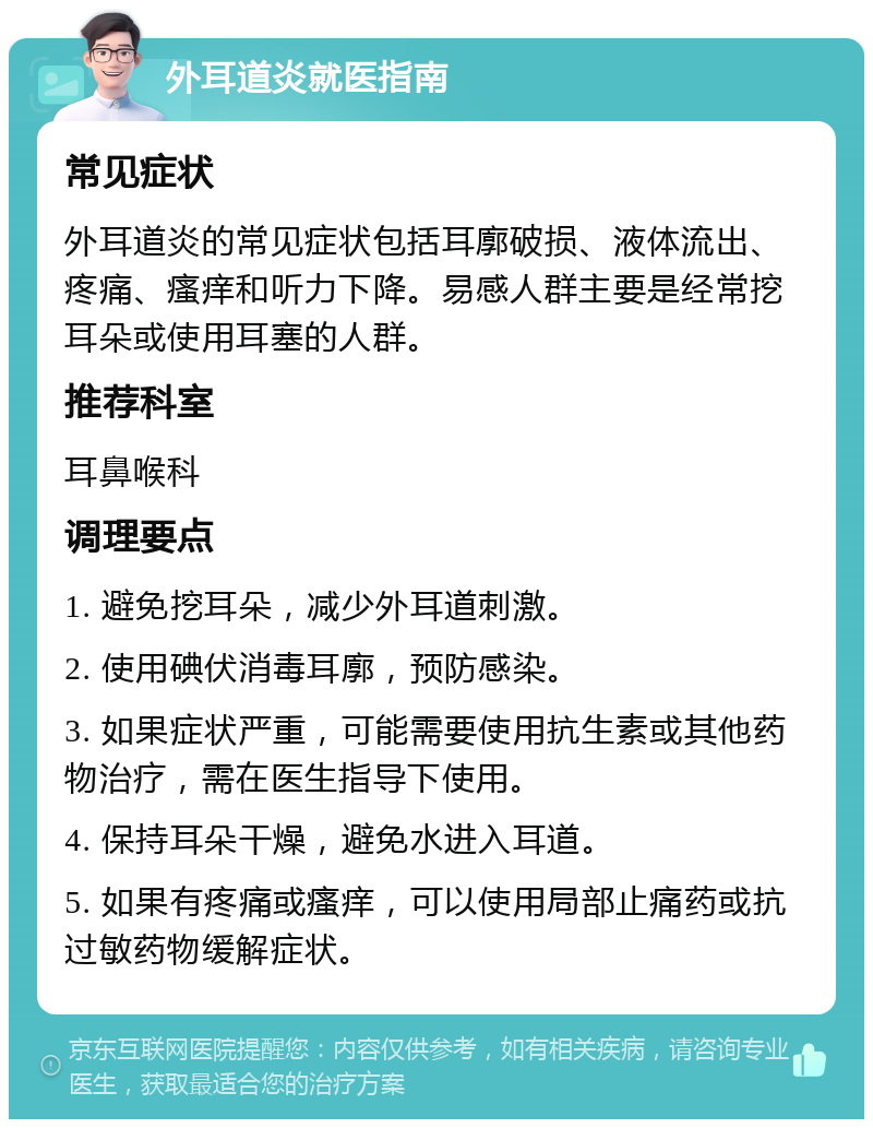 外耳道炎就医指南 常见症状 外耳道炎的常见症状包括耳廓破损、液体流出、疼痛、瘙痒和听力下降。易感人群主要是经常挖耳朵或使用耳塞的人群。 推荐科室 耳鼻喉科 调理要点 1. 避免挖耳朵，减少外耳道刺激。 2. 使用碘伏消毒耳廓，预防感染。 3. 如果症状严重，可能需要使用抗生素或其他药物治疗，需在医生指导下使用。 4. 保持耳朵干燥，避免水进入耳道。 5. 如果有疼痛或瘙痒，可以使用局部止痛药或抗过敏药物缓解症状。