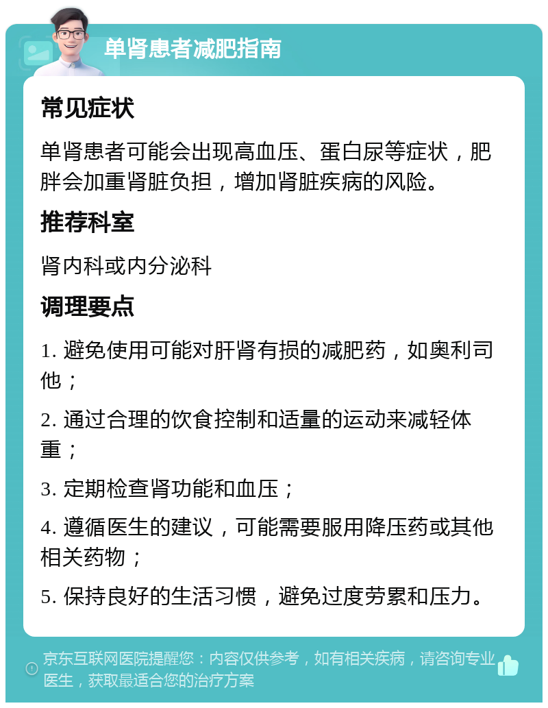 单肾患者减肥指南 常见症状 单肾患者可能会出现高血压、蛋白尿等症状，肥胖会加重肾脏负担，增加肾脏疾病的风险。 推荐科室 肾内科或内分泌科 调理要点 1. 避免使用可能对肝肾有损的减肥药，如奥利司他； 2. 通过合理的饮食控制和适量的运动来减轻体重； 3. 定期检查肾功能和血压； 4. 遵循医生的建议，可能需要服用降压药或其他相关药物； 5. 保持良好的生活习惯，避免过度劳累和压力。