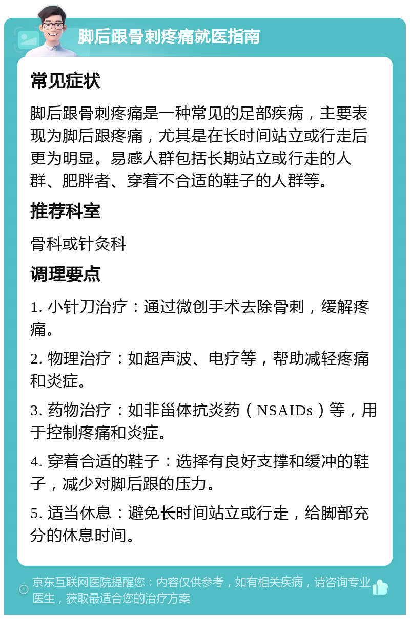 脚后跟骨刺疼痛就医指南 常见症状 脚后跟骨刺疼痛是一种常见的足部疾病，主要表现为脚后跟疼痛，尤其是在长时间站立或行走后更为明显。易感人群包括长期站立或行走的人群、肥胖者、穿着不合适的鞋子的人群等。 推荐科室 骨科或针灸科 调理要点 1. 小针刀治疗：通过微创手术去除骨刺，缓解疼痛。 2. 物理治疗：如超声波、电疗等，帮助减轻疼痛和炎症。 3. 药物治疗：如非甾体抗炎药（NSAIDs）等，用于控制疼痛和炎症。 4. 穿着合适的鞋子：选择有良好支撑和缓冲的鞋子，减少对脚后跟的压力。 5. 适当休息：避免长时间站立或行走，给脚部充分的休息时间。