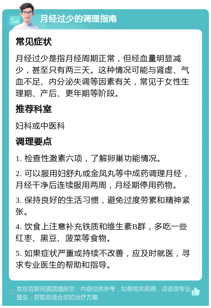 月经过少的调理指南 常见症状 月经过少是指月经周期正常，但经血量明显减少，甚至只有两三天。这种情况可能与肾虚、气血不足、内分泌失调等因素有关，常见于女性生理期、产后、更年期等阶段。 推荐科室 妇科或中医科 调理要点 1. 检查性激素六项，了解卵巢功能情况。 2. 可以服用妇舒丸或金凤丸等中成药调理月经，月经干净后连续服用两周，月经期停用药物。 3. 保持良好的生活习惯，避免过度劳累和精神紧张。 4. 饮食上注意补充铁质和维生素B群，多吃一些红枣、黑豆、菠菜等食物。 5. 如果症状严重或持续不改善，应及时就医，寻求专业医生的帮助和指导。