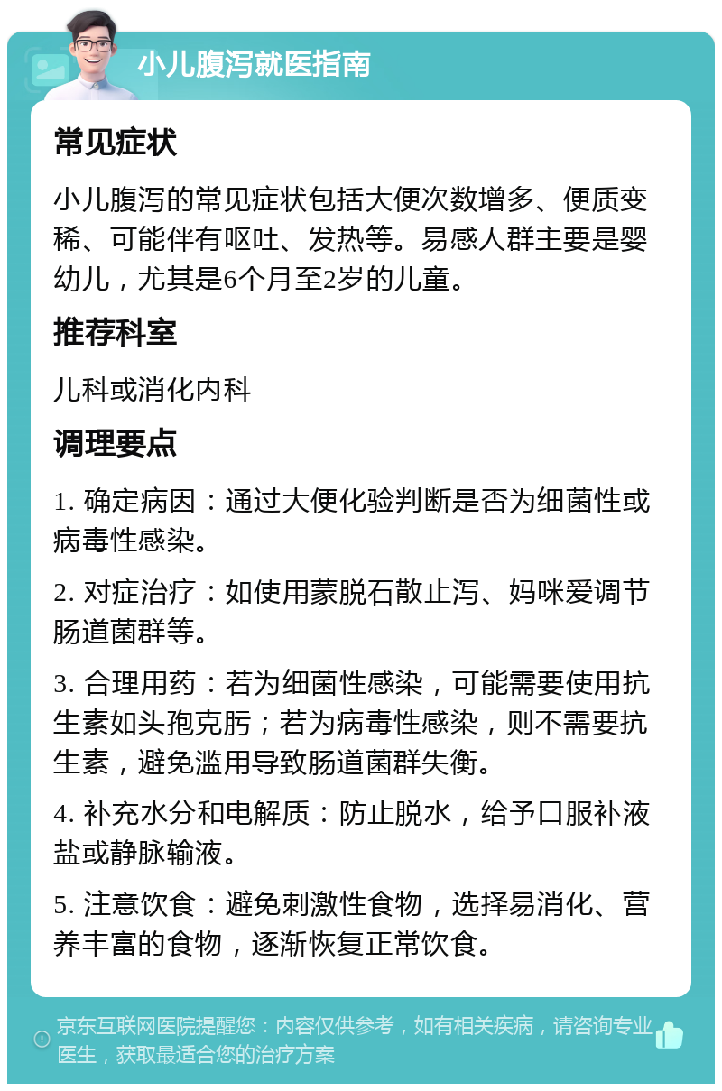 小儿腹泻就医指南 常见症状 小儿腹泻的常见症状包括大便次数增多、便质变稀、可能伴有呕吐、发热等。易感人群主要是婴幼儿，尤其是6个月至2岁的儿童。 推荐科室 儿科或消化内科 调理要点 1. 确定病因：通过大便化验判断是否为细菌性或病毒性感染。 2. 对症治疗：如使用蒙脱石散止泻、妈咪爱调节肠道菌群等。 3. 合理用药：若为细菌性感染，可能需要使用抗生素如头孢克肟；若为病毒性感染，则不需要抗生素，避免滥用导致肠道菌群失衡。 4. 补充水分和电解质：防止脱水，给予口服补液盐或静脉输液。 5. 注意饮食：避免刺激性食物，选择易消化、营养丰富的食物，逐渐恢复正常饮食。