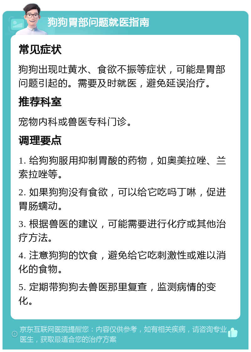 狗狗胃部问题就医指南 常见症状 狗狗出现吐黄水、食欲不振等症状，可能是胃部问题引起的。需要及时就医，避免延误治疗。 推荐科室 宠物内科或兽医专科门诊。 调理要点 1. 给狗狗服用抑制胃酸的药物，如奥美拉唑、兰索拉唑等。 2. 如果狗狗没有食欲，可以给它吃吗丁啉，促进胃肠蠕动。 3. 根据兽医的建议，可能需要进行化疗或其他治疗方法。 4. 注意狗狗的饮食，避免给它吃刺激性或难以消化的食物。 5. 定期带狗狗去兽医那里复查，监测病情的变化。