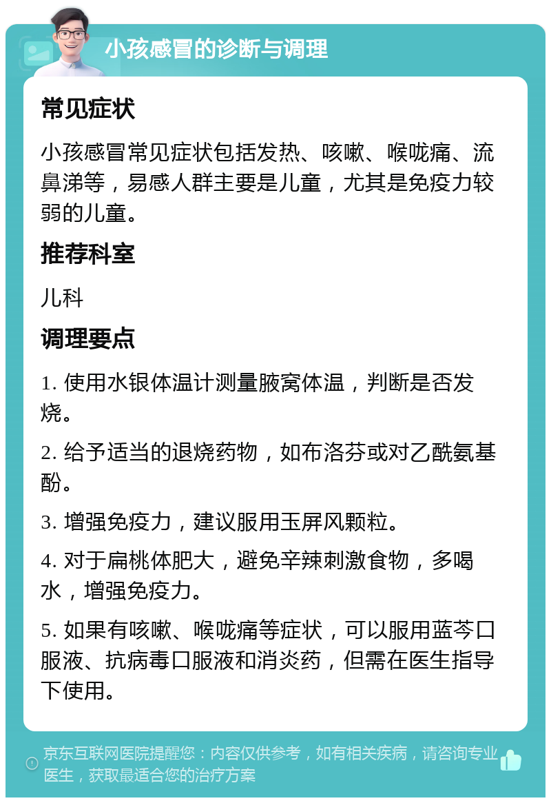 小孩感冒的诊断与调理 常见症状 小孩感冒常见症状包括发热、咳嗽、喉咙痛、流鼻涕等，易感人群主要是儿童，尤其是免疫力较弱的儿童。 推荐科室 儿科 调理要点 1. 使用水银体温计测量腋窝体温，判断是否发烧。 2. 给予适当的退烧药物，如布洛芬或对乙酰氨基酚。 3. 增强免疫力，建议服用玉屏风颗粒。 4. 对于扁桃体肥大，避免辛辣刺激食物，多喝水，增强免疫力。 5. 如果有咳嗽、喉咙痛等症状，可以服用蓝芩口服液、抗病毒口服液和消炎药，但需在医生指导下使用。